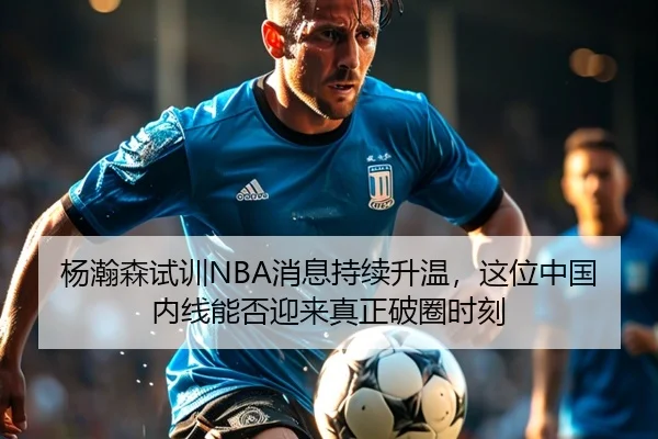 杨瀚森试训NBA消息持续升温，这位中国内线能否迎来真正破圈时刻